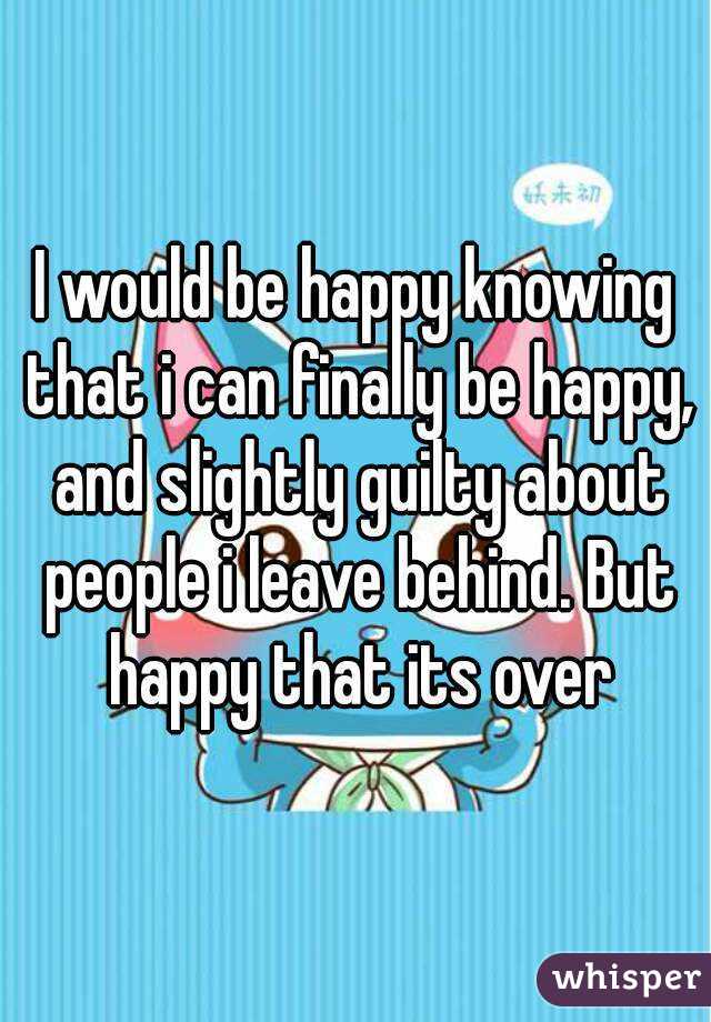 I would be happy knowing that i can finally be happy, and slightly guilty about people i leave behind. But happy that its over