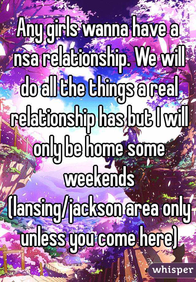 Any girls wanna have a nsa relationship. We will do all the things a real relationship has but I will only be home some weekends (lansing/jackson area only unless you come here)