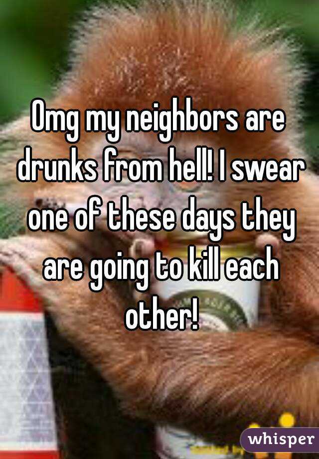 Omg my neighbors are drunks from hell! I swear one of these days they are going to kill each other!