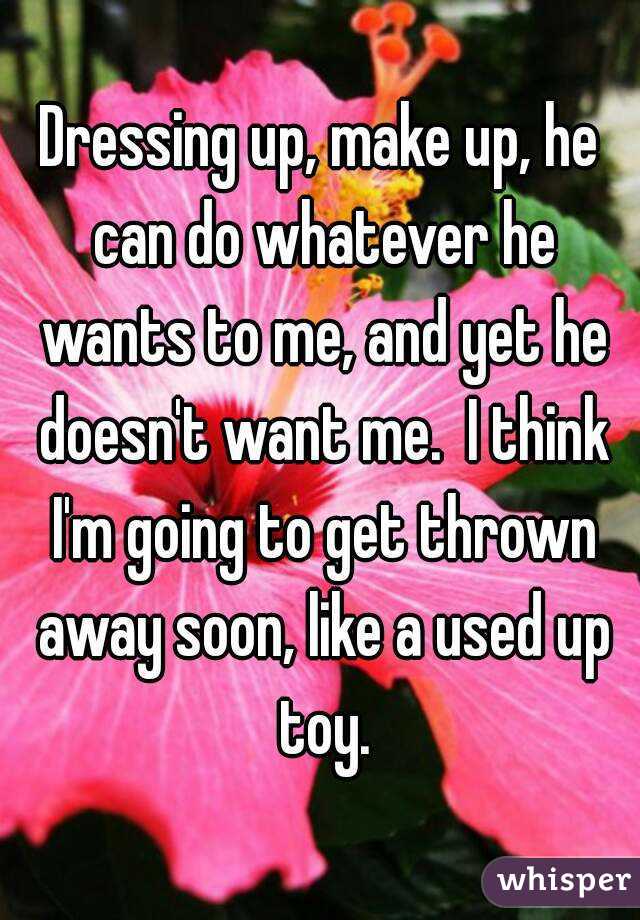 Dressing up, make up, he can do whatever he wants to me, and yet he doesn't want me.  I think I'm going to get thrown away soon, like a used up toy.