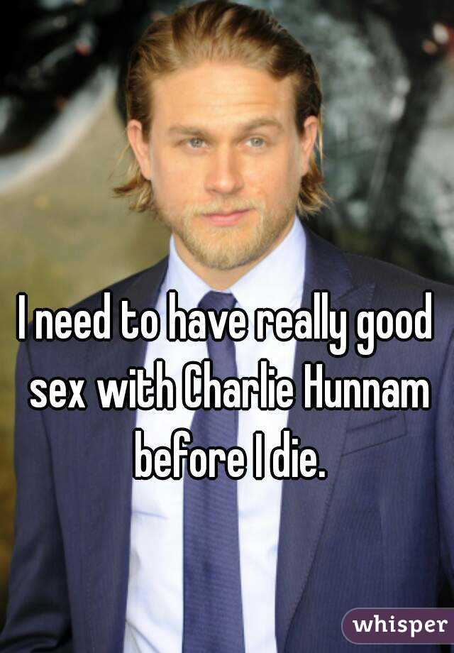 I need to have really good sex with Charlie Hunnam before I die.