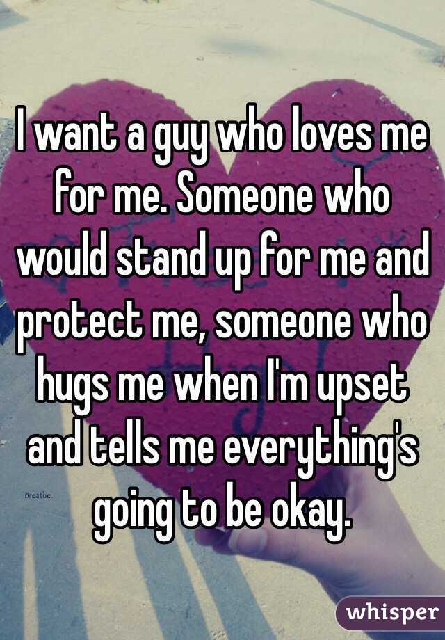 I want a guy who loves me for me. Someone who would stand up for me and protect me, someone who hugs me when I'm upset and tells me everything's going to be okay. 