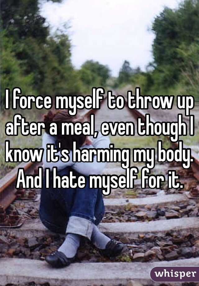 I force myself to throw up after a meal, even though I know it's harming my body. And I hate myself for it.