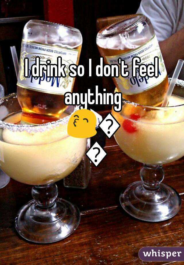 I drink so I don't feel anything 😙😙😙