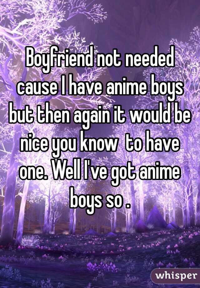 Boyfriend not needed cause I have anime boys but then again it would be nice you know  to have one. Well I've got anime boys so .
 