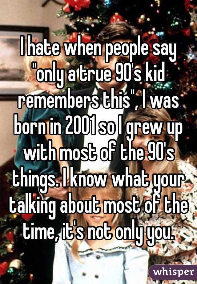 I hate when people say "only a true 90's kid remembers this", I was born in 2001 so I grew up with most of the 90's things. I know what your talking about most of the time, it's not only you.