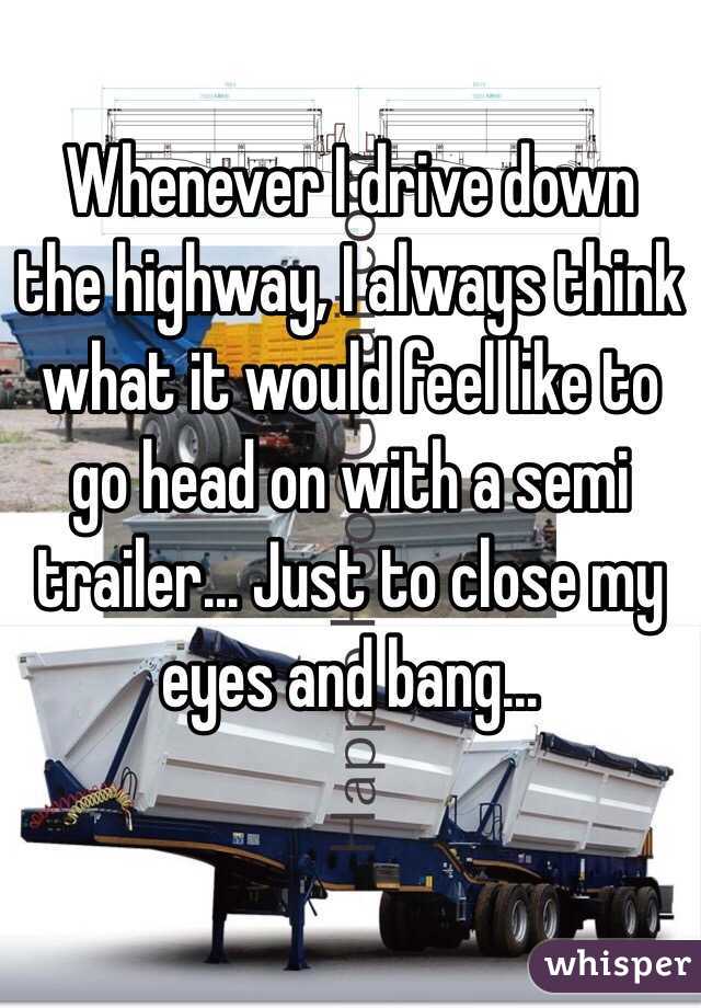 Whenever I drive down the highway, I always think what it would feel like to go head on with a semi trailer... Just to close my eyes and bang...