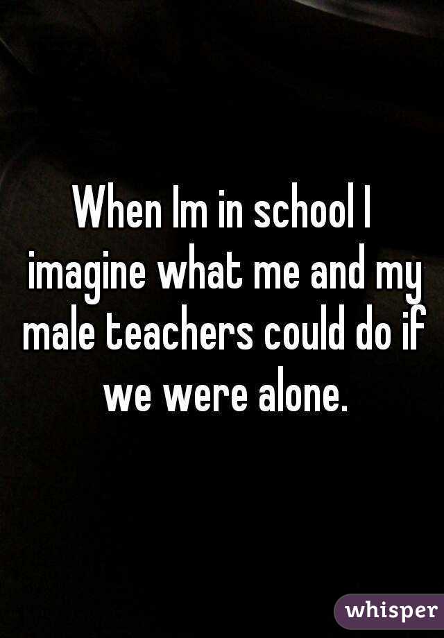 When Im in school I imagine what me and my male teachers could do if we were alone.