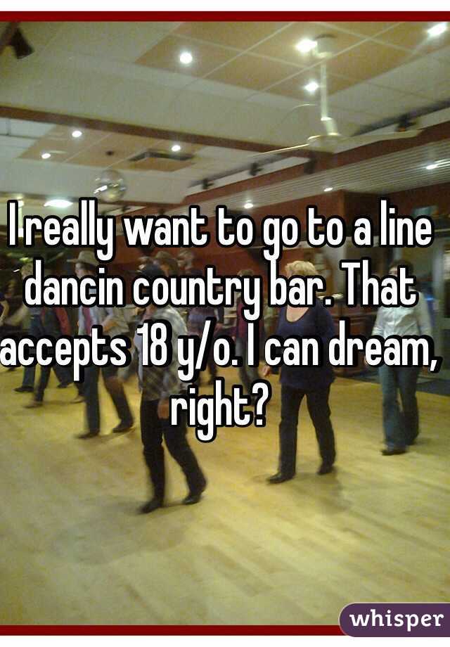 I really want to go to a line dancin country bar. That accepts 18 y/o. I can dream, right?