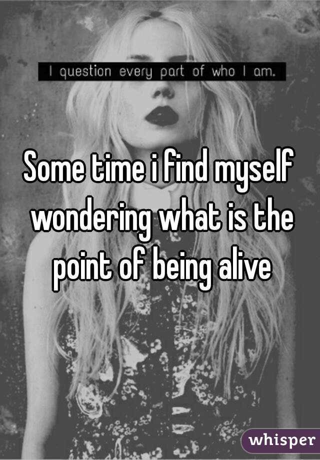 Some time i find myself wondering what is the point of being alive