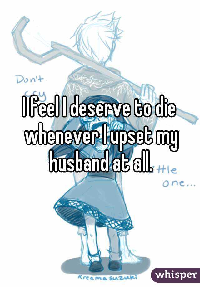 I feel I deserve to die whenever I upset my husband at all.