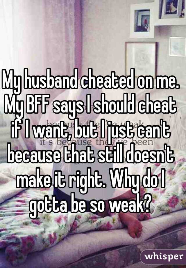 My husband cheated on me. My BFF says I should cheat if I want, but I just can't because that still doesn't make it right. Why do I gotta be so weak? 
