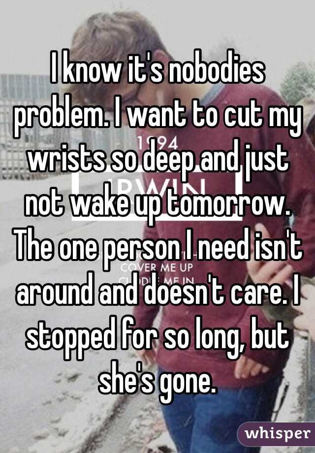 I know it's nobodies problem. I want to cut my wrists so deep and just not wake up tomorrow. The one person I need isn't around and doesn't care. I stopped for so long, but she's gone. 