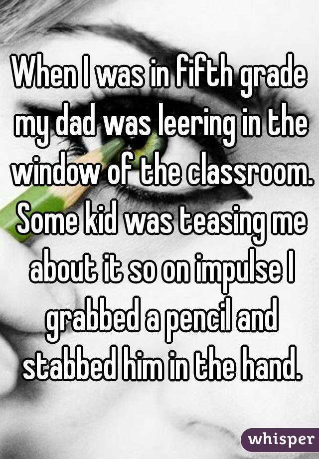 When I was in fifth grade my dad was leering in the window of the classroom. Some kid was teasing me about it so on impulse I grabbed a pencil and stabbed him in the hand.