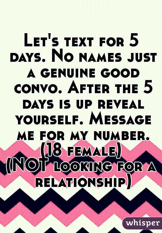 Let's text for 5 days. No names just a genuine good convo. After the 5 days is up reveal yourself. Message me for my number.
(18 female)
(NOT looking for a relationship)