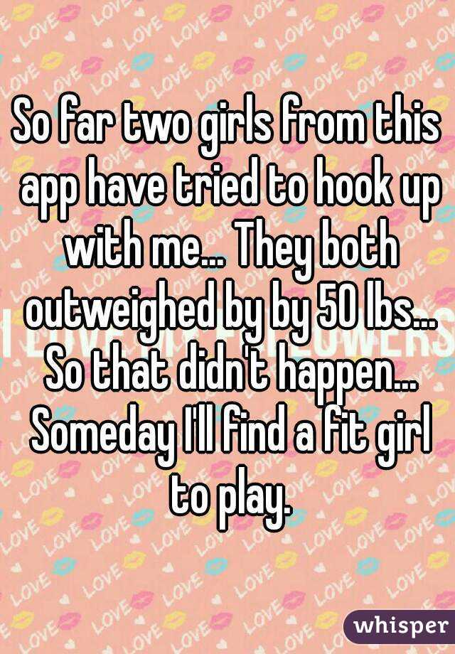 So far two girls from this app have tried to hook up with me... They both outweighed by by 50 lbs... So that didn't happen... Someday I'll find a fit girl to play.