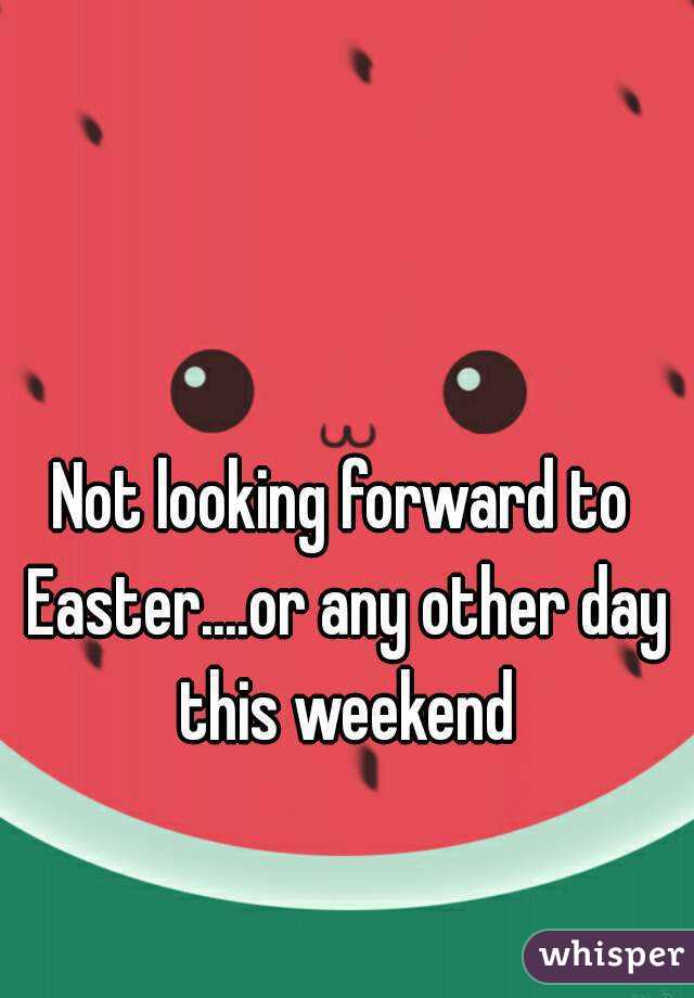 Not looking forward to Easter....or any other day this weekend