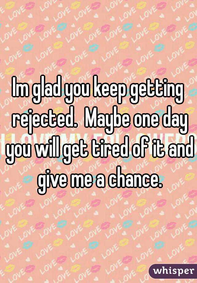 Im glad you keep getting rejected.  Maybe one day you will get tired of it and give me a chance.