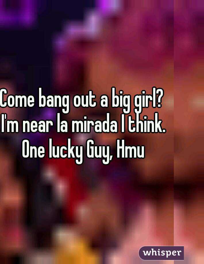 Come bang out a big girl? I'm near la mirada I think. One lucky Guy, Hmu