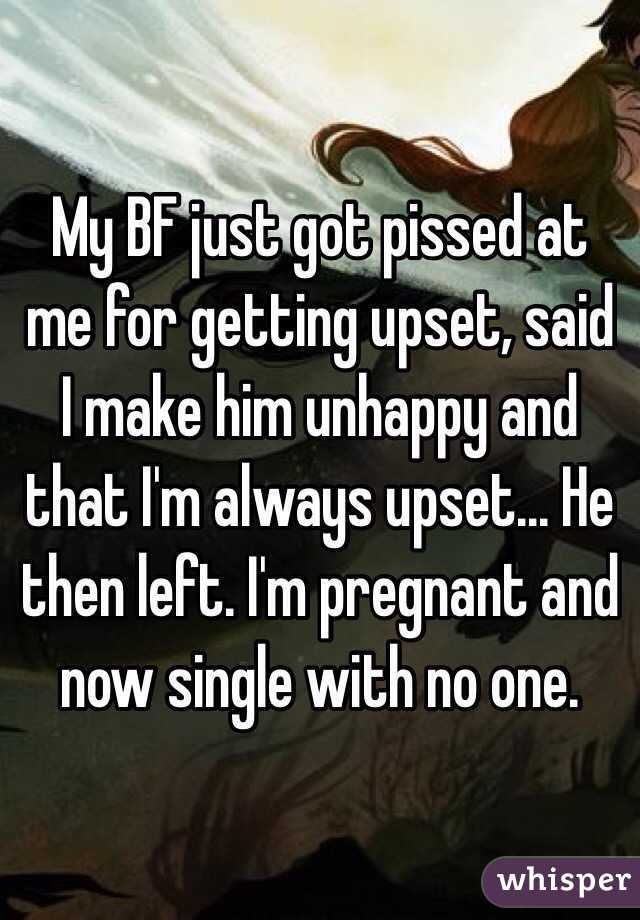 My BF just got pissed at me for getting upset, said I make him unhappy and that I'm always upset... He then left. I'm pregnant and now single with no one. 