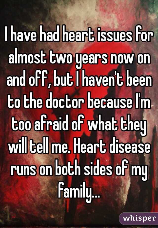 I have had heart issues for almost two years now on and off, but I haven't been to the doctor because I'm too afraid of what they will tell me. Heart disease runs on both sides of my family... 