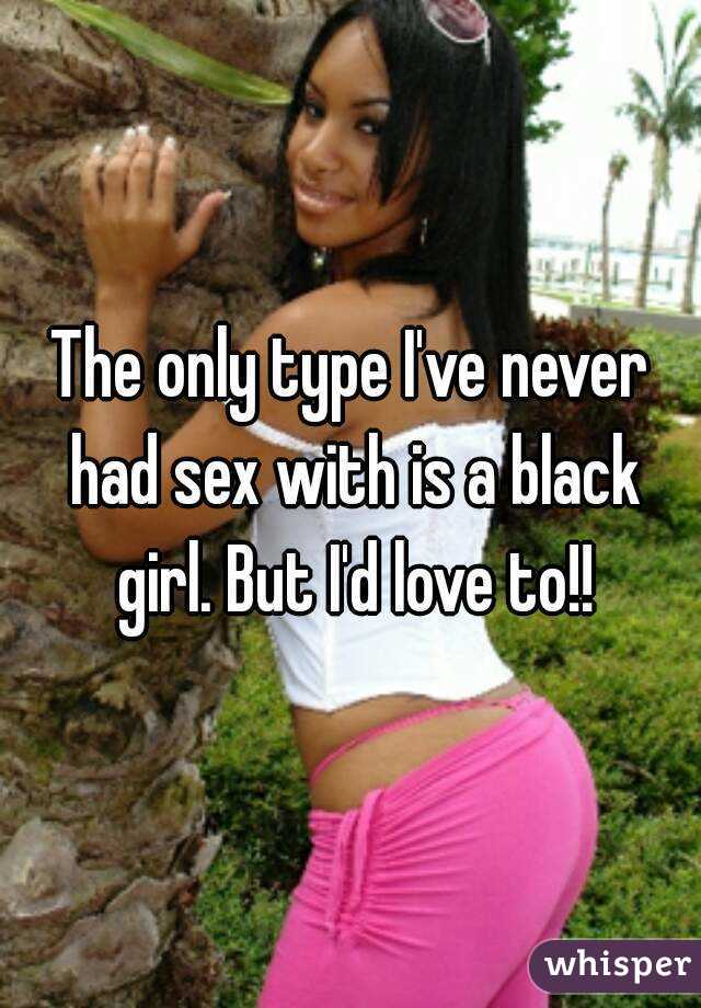 The only type I've never had sex with is a black girl. But I'd love to!!