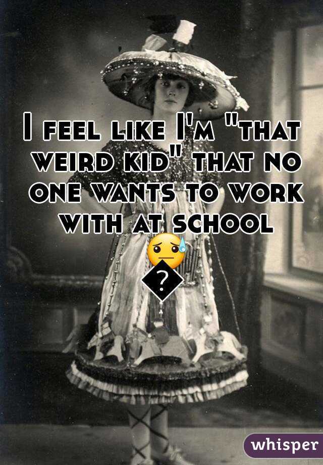 I feel like I'm "that weird kid" that no one wants to work with at school 😓😓