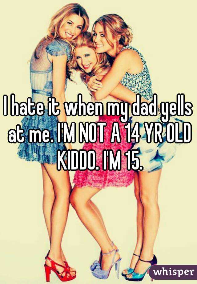 I hate it when my dad yells at me. I'M NOT A 14 YR OLD KIDDO. I'M 15.