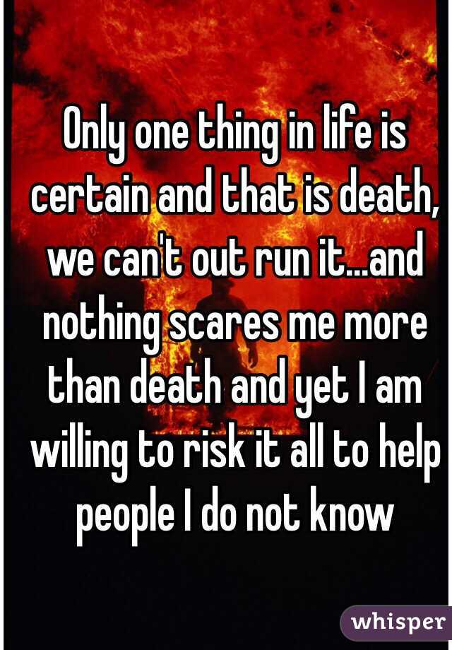 Only one thing in life is certain and that is death, we can't out run it...and nothing scares me more than death and yet I am willing to risk it all to help people I do not know  