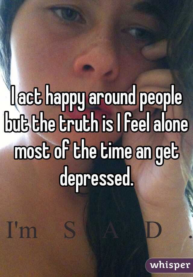I act happy around people but the truth is I feel alone most of the time an get depressed.