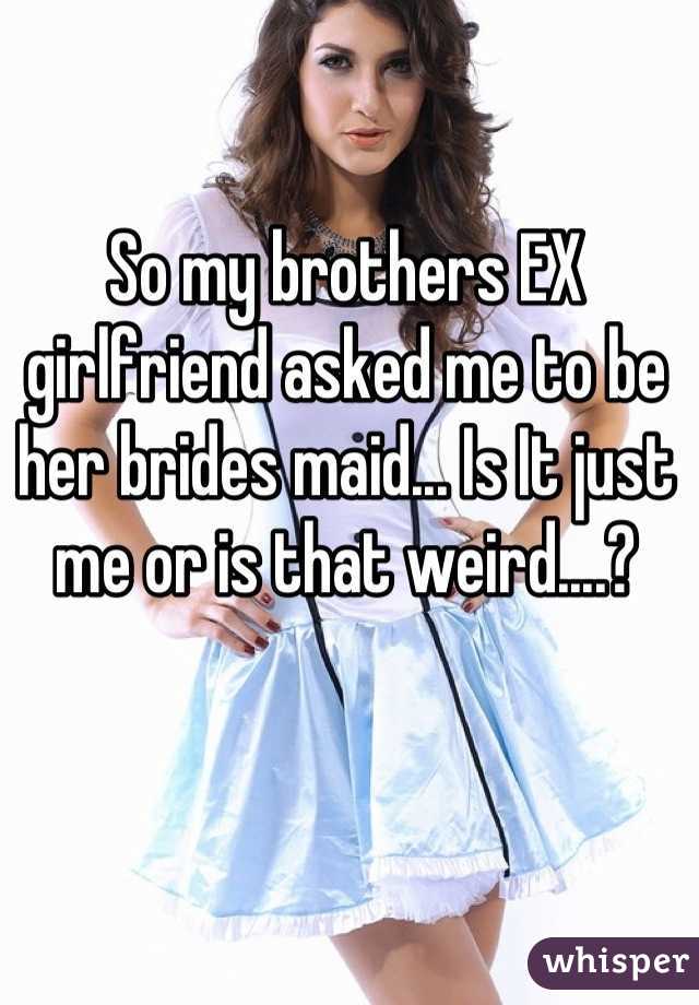 So my brothers EX girlfriend asked me to be her brides maid... Is It just me or is that weird....?