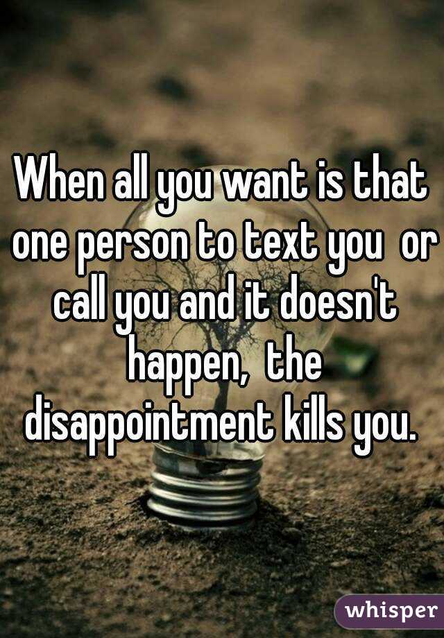 When all you want is that one person to text you  or call you and it doesn't happen,  the disappointment kills you. 