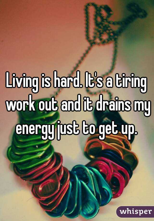 Living is hard. It's a tiring work out and it drains my energy just to get up. 