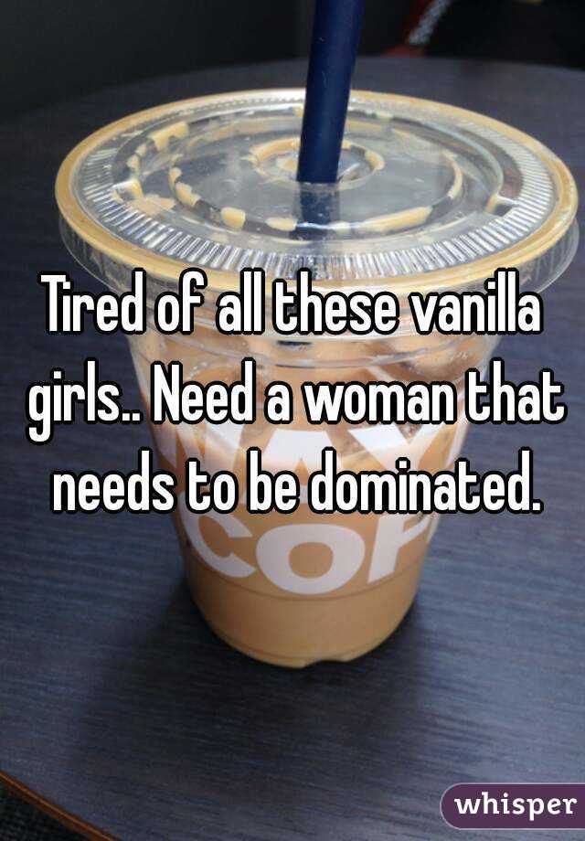 Tired of all these vanilla girls.. Need a woman that needs to be dominated.