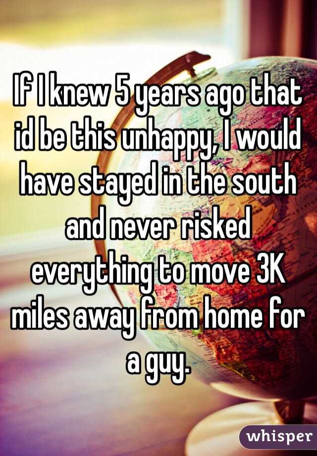 If I knew 5 years ago that id be this unhappy, I would have stayed in the south and never risked everything to move 3K miles away from home for a guy. 