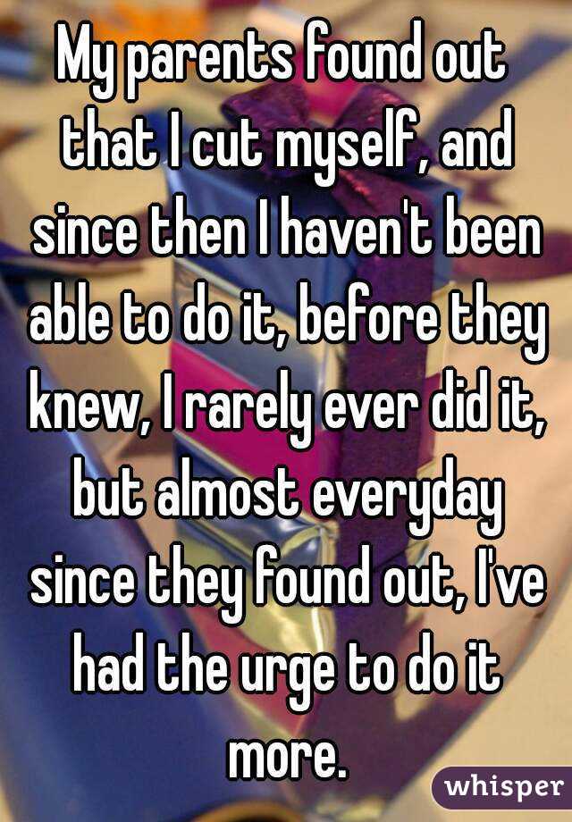 My parents found out that I cut myself, and since then I haven't been able to do it, before they knew, I rarely ever did it, but almost everyday since they found out, I've had the urge to do it more.