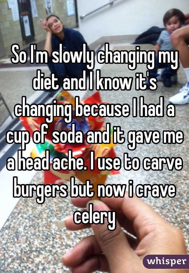 So I'm slowly changing my diet and I know it's changing because I had a cup of soda and it gave me a head ache. I use to carve burgers but now i crave celery 