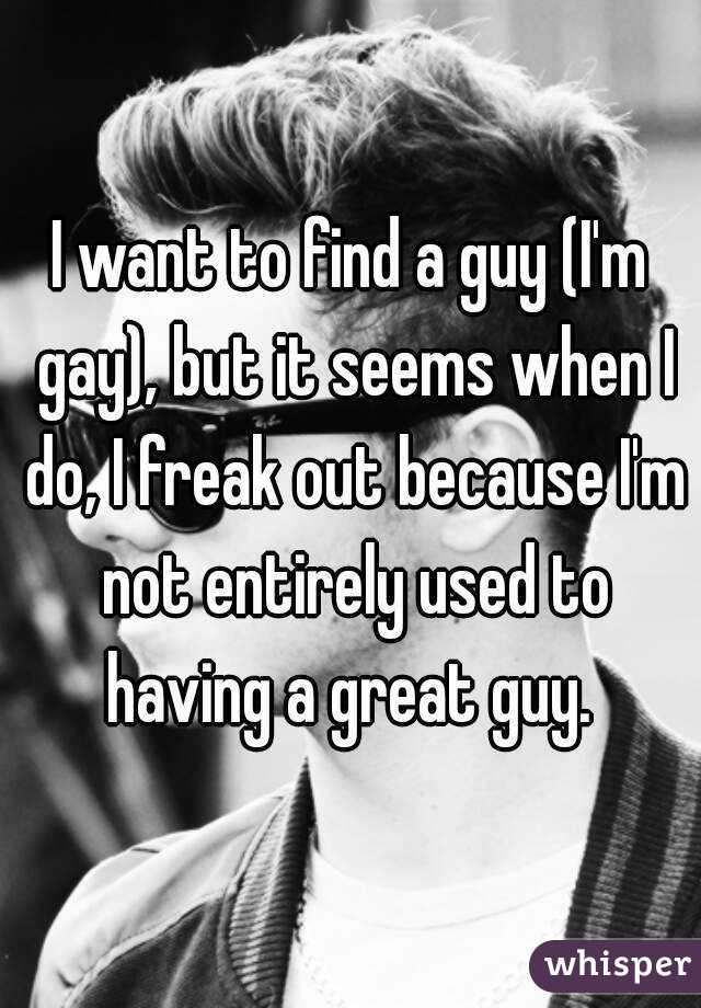 I want to find a guy (I'm gay), but it seems when I do, I freak out because I'm not entirely used to having a great guy. 