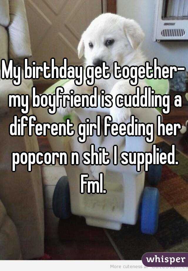 My birthday get together- my boyfriend is cuddling a different girl feeding her popcorn n shit I supplied. Fml. 