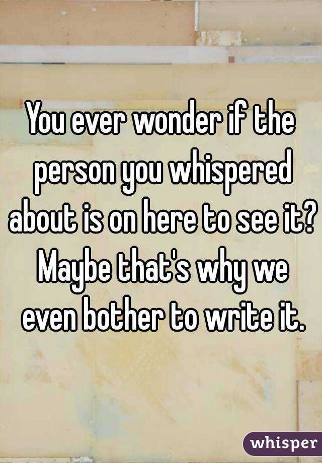 You ever wonder if the person you whispered about is on here to see it? Maybe that's why we even bother to write it.