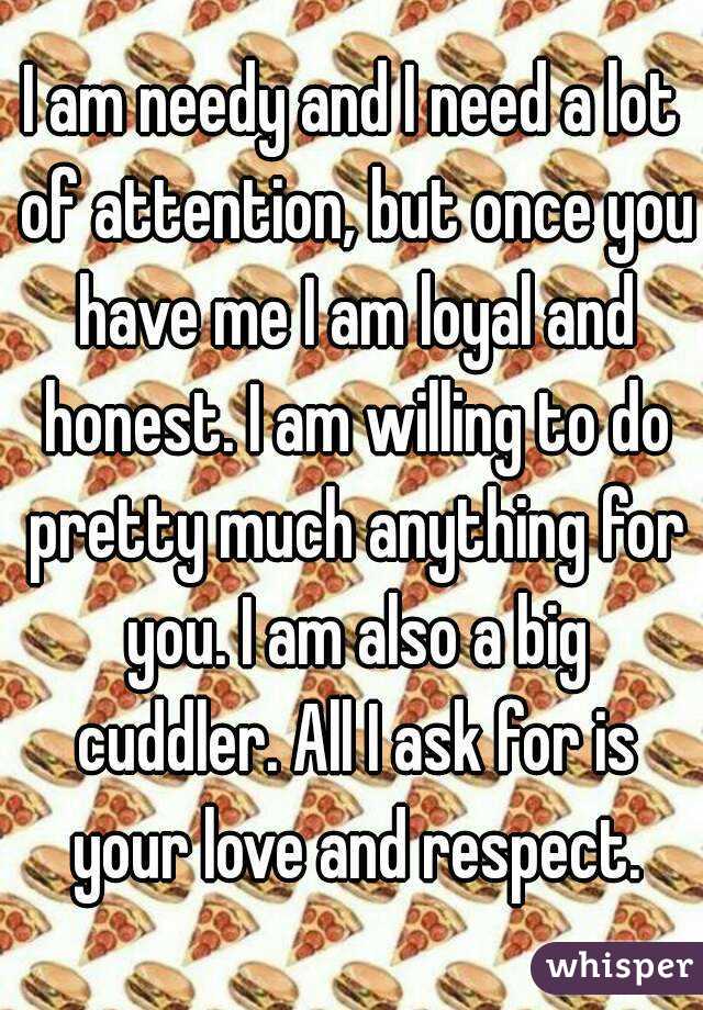 I am needy and I need a lot of attention, but once you have me I am loyal and honest. I am willing to do pretty much anything for you. I am also a big cuddler. All I ask for is your love and respect.