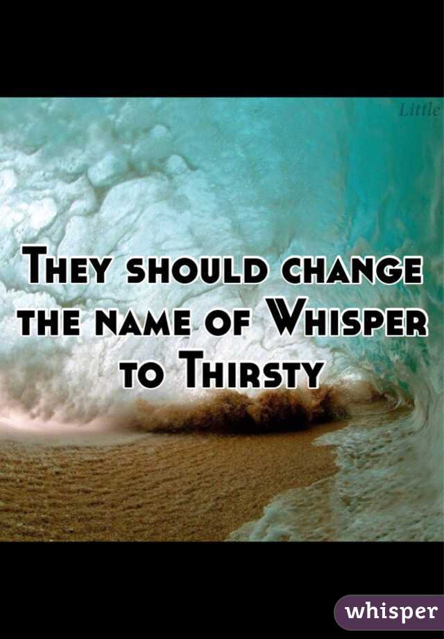 They should change the name of Whisper to Thirsty 