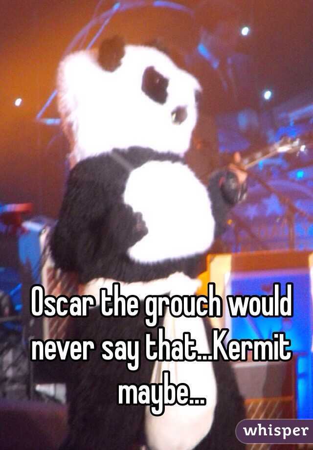 Oscar the grouch would never say that...Kermit maybe...