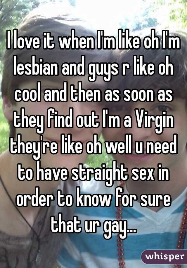 I love it when I'm like oh I'm lesbian and guys r like oh cool and then as soon as they find out I'm a Virgin they're like oh well u need to have straight sex in order to know for sure that ur gay...