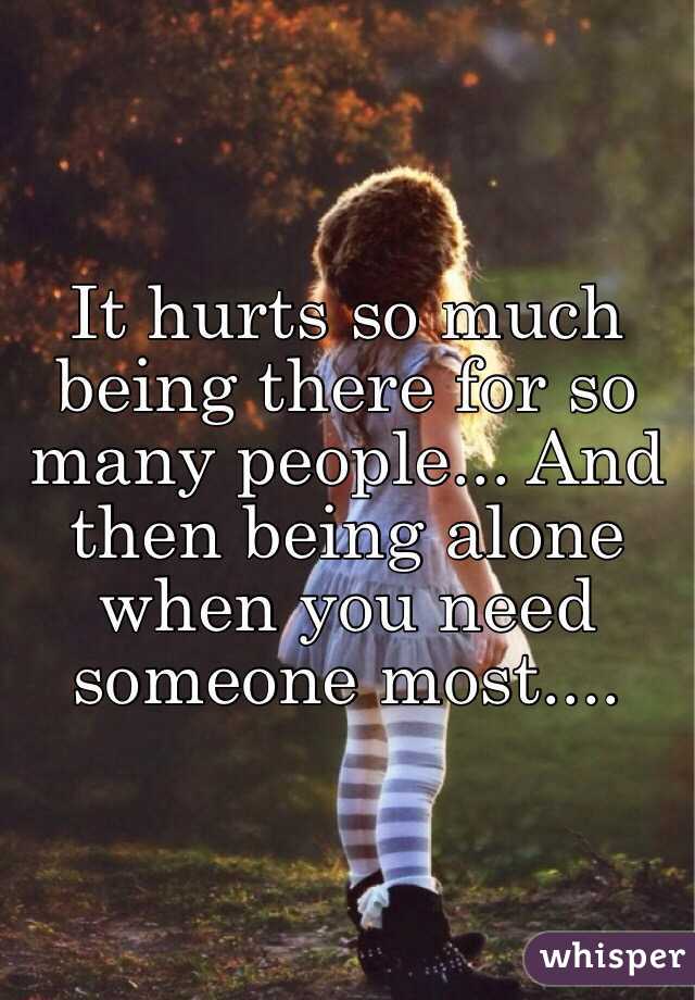 It hurts so much being there for so many people... And then being alone when you need someone most....