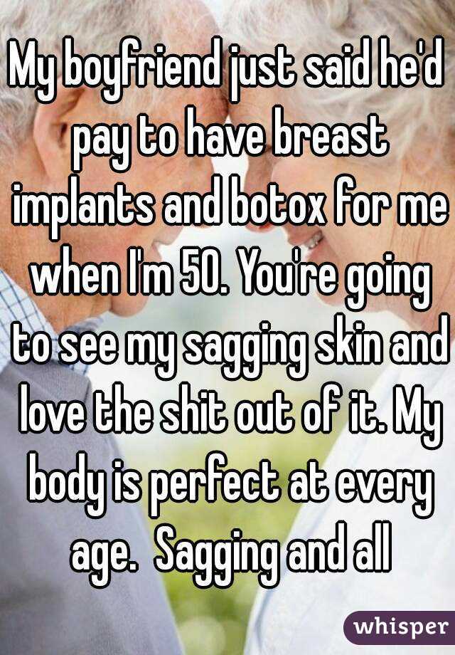 My boyfriend just said he'd pay to have breast implants and botox for me when I'm 50. You're going to see my sagging skin and love the shit out of it. My body is perfect at every age.  Sagging and all