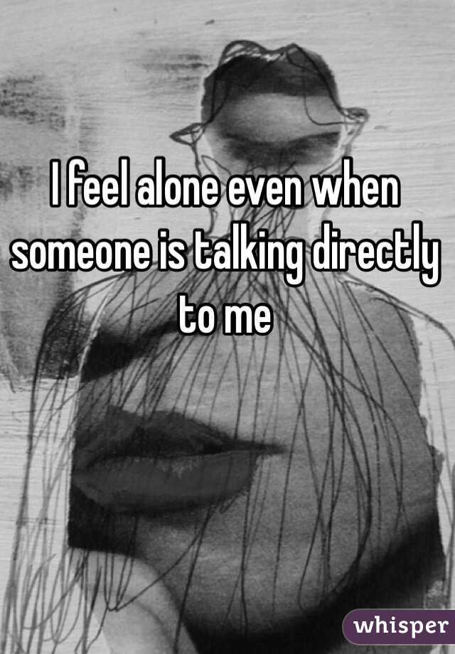 I feel alone even when someone is talking directly to me