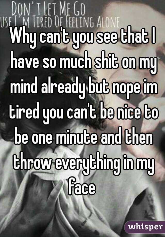 Why can't you see that I have so much shit on my mind already but nope im tired you can't be nice to be one minute and then throw everything in my face 