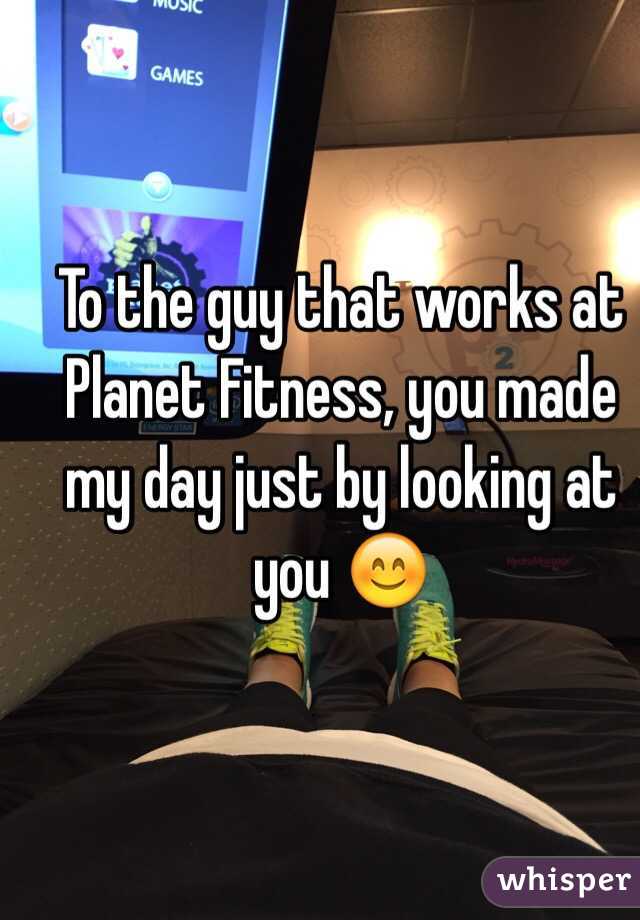 To the guy that works at Planet Fitness, you made my day just by looking at you 😊