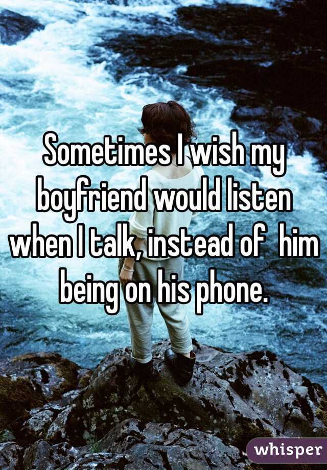 Sometimes I wish my boyfriend would listen when I talk, instead of  him being on his phone. 